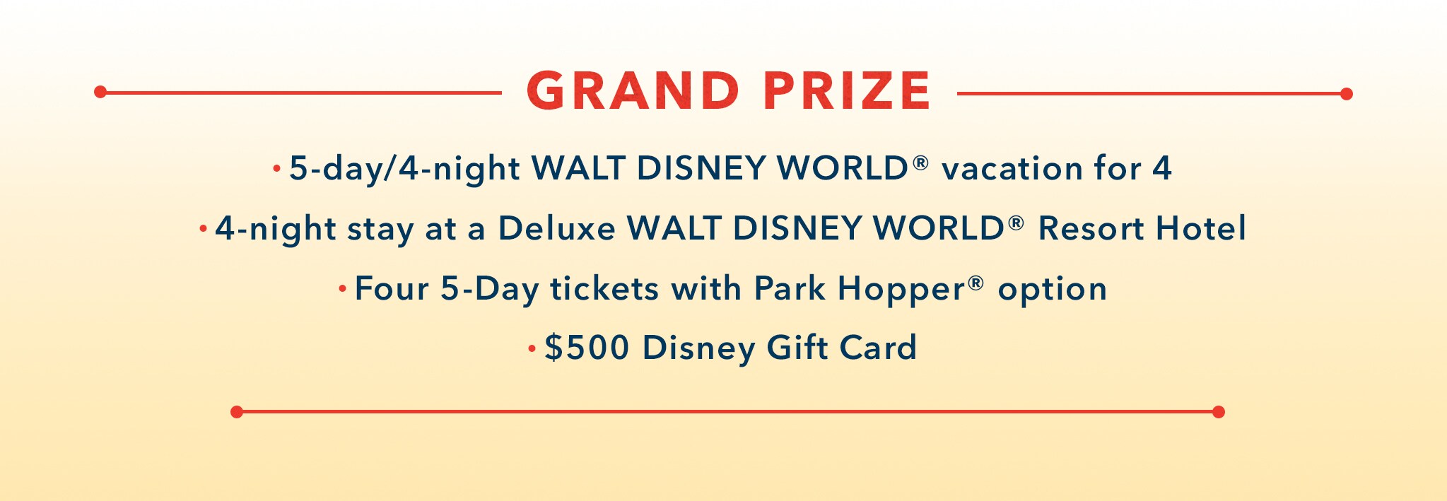 Grand Prize 5-day/4-night Walt Disney World® Vacation for 4. 4-night stay at a Deluxe Walt Disney World® Resort Hotel. Four 5-day tickets with Park Hopper® option. $500 Disney Gift Card.