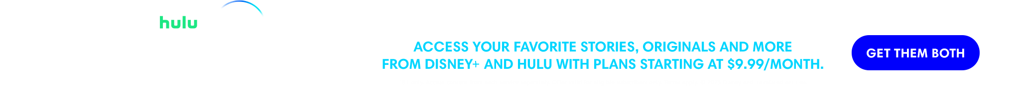 Hulu | Disney+ | Disney Bundle | Access your favorite stories, originals and more from Disney+ and Hulu with plans starting at $9.99/month. | Get them both. | 18+ only. Access content from each service separately. Offer valid for eligible subscribers only. Terms apply. © 2023 Disney and its related entities.