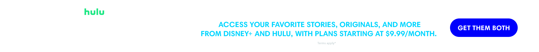 Access your favorite stories, Originals, and more from Disney+ and Hulu, with plans starting at $9.99/month. | Get them both. | Terms apply*