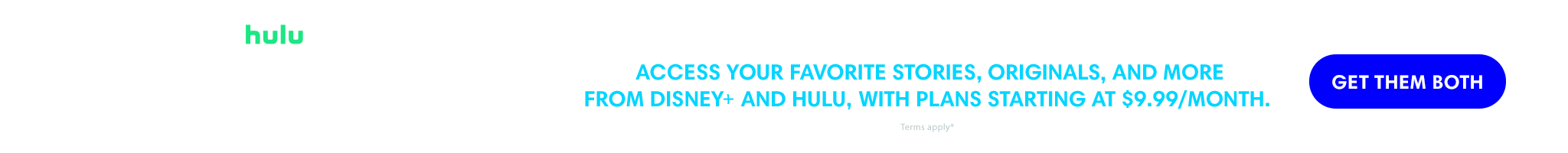Hulu | Disney+ | Disney Bundle | Access your favorite stories, originals and more from Disney+ and Hulu with plans starting at $9.99/month. | Get them both. | 18+ only. Access content from each service separately. Offer valid for eligible subscribers only. Terms apply. © 2023 Disney and its related entities.