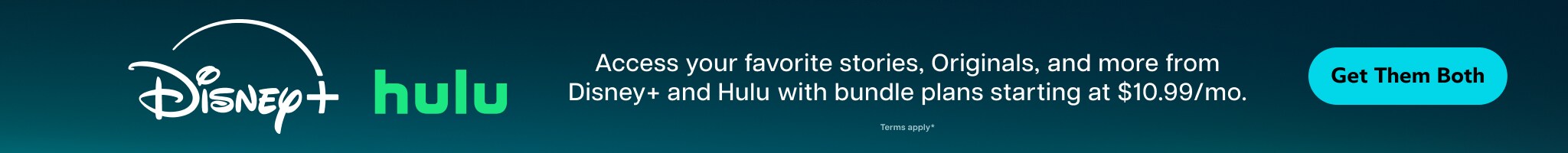 Access your favorite stories, Originals, and more from Disney+ and Hulu, with bundle pans starting at $10.99/month. | Get them both. | Terms apply*