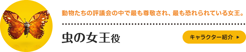 虫の女王役。動物たちの評議会の中で最も尊敬され、最も恐れられている女王。多数の昆虫たちを率いており、その存在感は圧倒的。長年にわたって他の動物たちから攻撃され、食べられてきた昆虫たちの悲しい歴史を背負っており、時に辛辣な態度をとることも。キャラクター紹介はこちら。