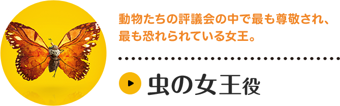 虫の女王役。動物たちの評議会の中で最も尊敬され、最も恐れられている女王。多数の昆虫たちを率いており、その存在感は圧倒的。長年にわたって他の動物たちから攻撃され、食べられてきた昆虫たちの悲しい歴史を背負っており、時に辛辣な態度をとることも。キャラクター紹介はこちら。