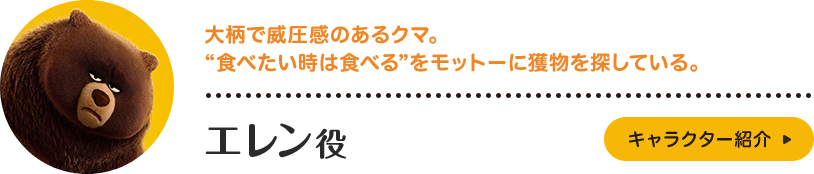 エレン役。大柄で威圧感のあるクマ。“食べたい時は食べる”をモットーに獲物を探している。仲間想いのやさしい一面もあり、森の仲間たちとの友情に厚い性格。キャラクター紹介はこちら。