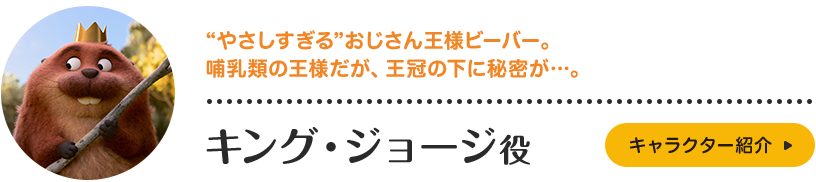 キング・ジョージ役。“やさしすぎる”おじさん王様ビーバー。哺乳類の王様だが、王冠の下に秘密が…。キャラクター紹介はこちら。