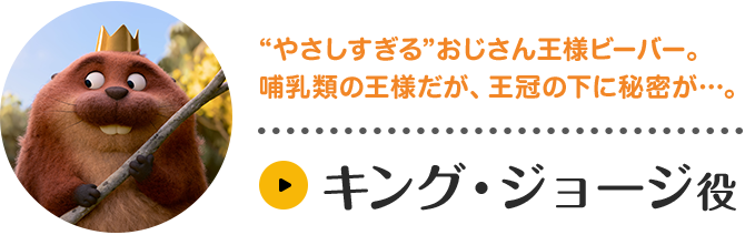 キング・ジョージ役。“やさしすぎる”おじさん王様ビーバー。哺乳類の王様だが、王冠の下に秘密が…。キャラクター紹介はこちら。