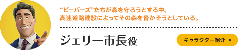 ジェリー市長役。“ビーバーズ”たちが森を守ろうとする中、高速道路建設によってその森を脅かそうとしている。キャラクター紹介はこちら。