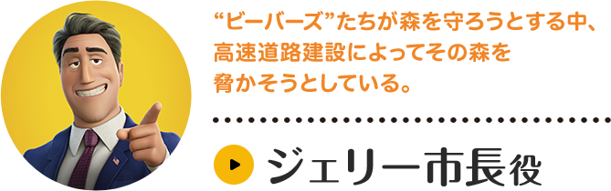 ジェリー市長役。“ビーバーズ”たちが森を守ろうとする中、高速道路建設によってその森を脅かそうとしている。キャラクター紹介はこちら。