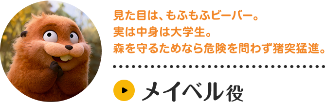 メイベル役。見た目は、もふもふビーバー。実は中身は大学生。森を守るためなら危険を問わず猪突猛進。キャラクター紹介はこちら。