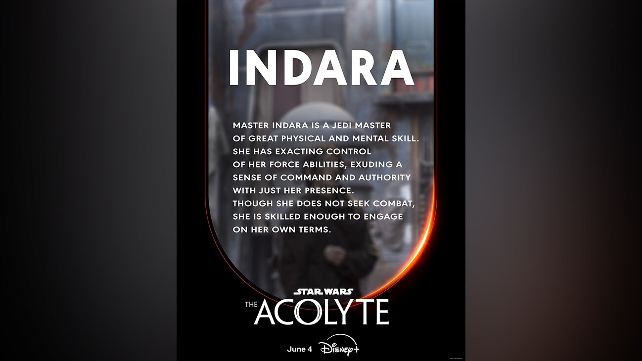 Indara | Master Indara is a Jedi Master of great physical and mental skill. She has exacting control of her Force abilities, exuding a sense of command and authority with just her presence. Though she does not seek combat, she is skilled enough to engage on her own terms. | Star Wars: The Acolyte | June 4 | Disney+ | movie poster