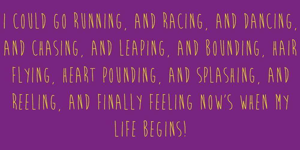Meme that says: "I could go running, and racing, and dancing, and chasing, and leaping, and bounding, hair flying, heart pounding, and splashing, and reeling, and finally feeling now's when my life begins!"