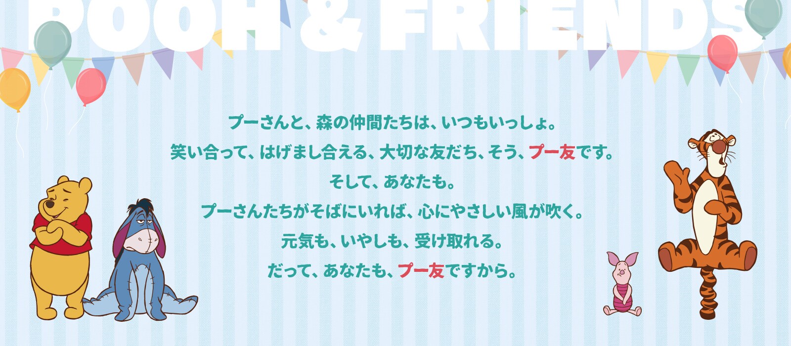 プーさんと、森の仲間たちは、いつもいっしょ。笑い合って、はげまし合える、大切な友だち、そう、プー友です。そして、あなたも。プーさんたちがそばにいれば、心にやさしい風が吹く。元気も、いやしも、受け取れる。だって、あなたも、プー友ですから。