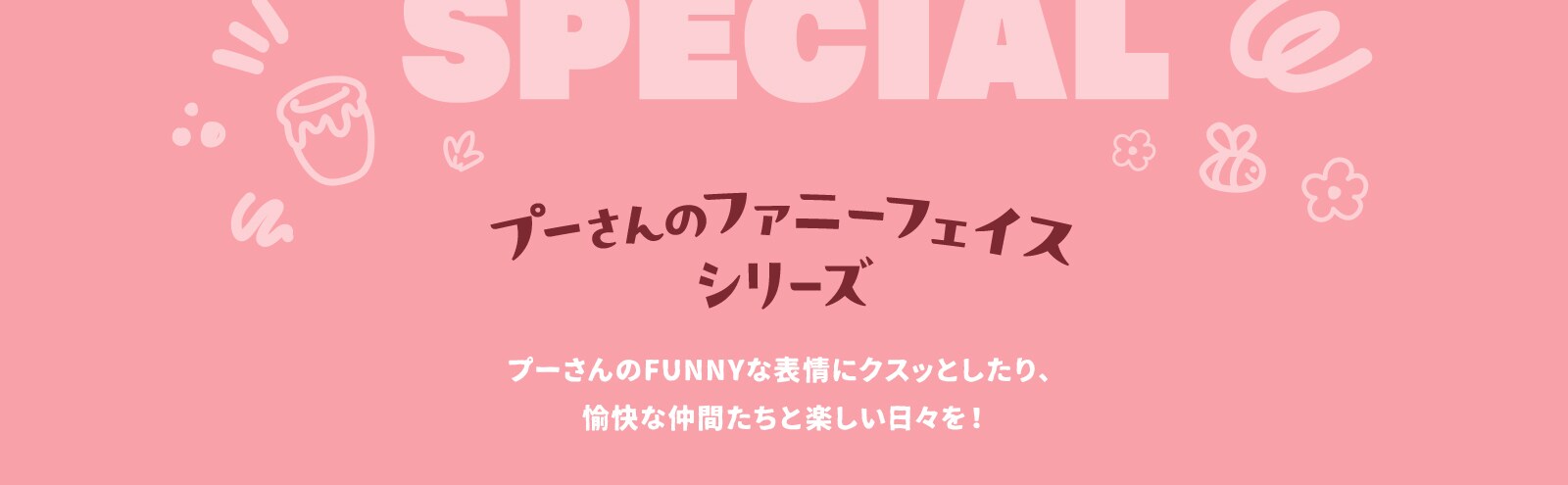 プーさんのファニーフェイスシリーズ。プーさんのFUNNYな表情にクスッとしたり、愉快な仲間たちと楽しい日々を！