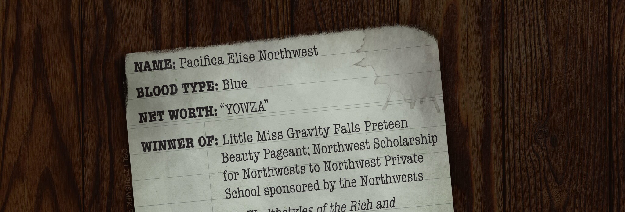 NAME: Pacifica Elise Northwest BLOOD TYPE: Blue NET WORTH: “YOWZA” WINNER OF: Little Miss Gravity Falls Preteen Beauty Pageant; Northwest Scholarship for Northwests to Northwest Private School sponsored by the Northwests FEATURED ON: Wealthstyles of the Rich and Cashulous on the Jealousy Network HOBBIES: Mini golf; beauty pageants; pony stacking; foxhunting (It’s actually just Toby Determined dressed as a fox. No one knows why he does this.) SECRET HOBBIES: Is a level 100 DeathSlayer on first-person shooter game Bloodcraft: Overdeath. Plays as “PLATINUMPAZ.” Is also secretly good at puns, but tells no one. NATURAL HAIR COLOR: Inconclusive. Mabel was once heard to remark, “Your parents are both brunettes. Let’s get real, girl.” FAVORITE FOOD: Pheasant stuffed with lobster stuffed with ravioli stuffed with only the most ironic New Yorker cartoons ACTUAL FAVORITE FOOD: Deep-fried anything