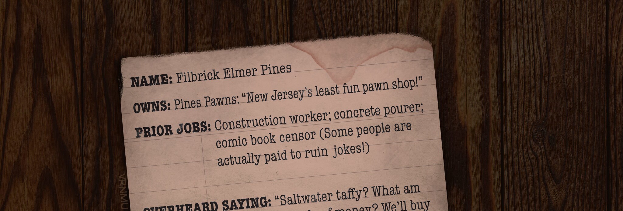 NAME: Filbrick Elmer Pines OWNS: Pines Pawns: “New Jersey’s least fun pawn shop!” PRIOR JOBS: Construction worker; concrete pourer; comic book censor (Some people are actually paid to ruin jokes!) OVERHEARD SAYING: “Saltwater taffy? What am I, made of money? We’ll buy regular-water taffy in this family!” MARRIED TO: Caryn Romanoff Pines, caring mother and kleptomaniac LIKES: Money; putting steak as a condiment on steak; cowboy movies where everyone dies ORIGINAL FAMILY NAME: The name Pines was reportedly introduced at Ellis Island, but records of the original name have been lost....