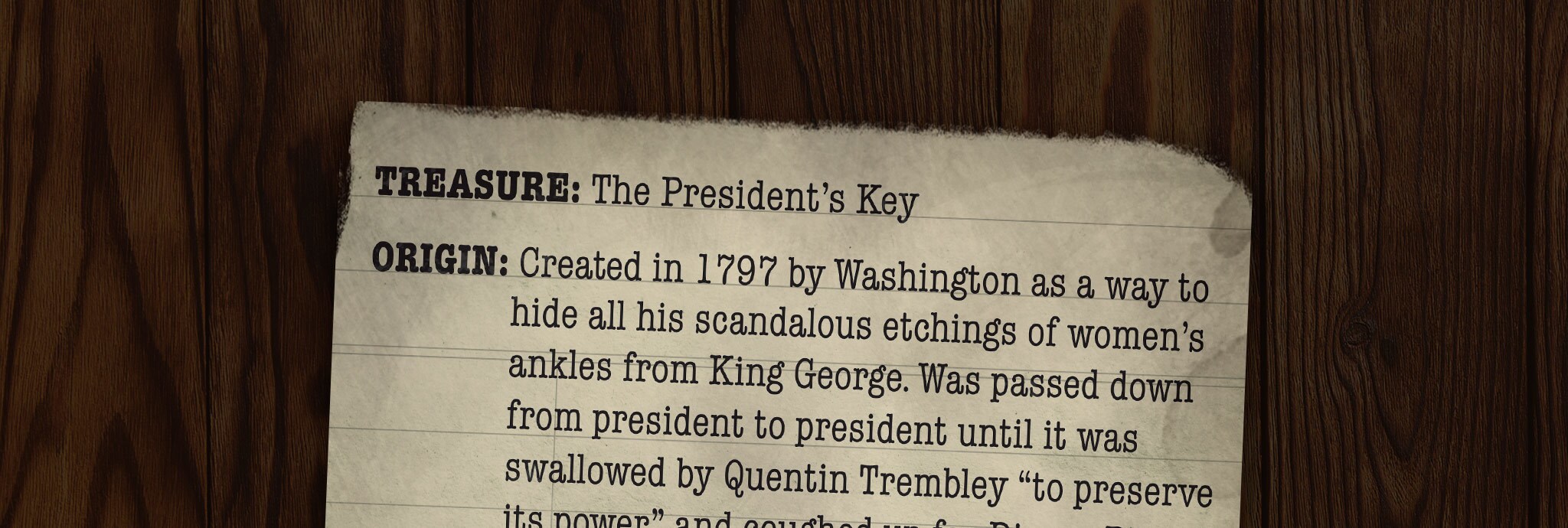TREASURE: The President’s Key ORIGIN: Created in 1797 by Washington as a way to hide all his scandalous etchings of women’s ankles from King George. Was passed down from president to president until it was swallowed by Quentin Trembley “to preserve its power” and coughed up for Dipper Pines 150 years later. TASTES LIKE: Licking a grandpa CAN UNLOCK: The Washington Monument, which is actually a giant music box and spins and plays “Yankee Doodle” when you crank it. The Lincoln Memorial, under which are hidden the bones of Linclops, the hundred-foot cyclops with a saddle on it that Abe Lincoln rode into battle during the Civil War. The President’s Cabinet, a chest buried under the White House containing the never-before-seen “Final Draft of the Constitution,” which contains the Kevinth Amendment (granting special rights to anyone named Kevin) and instates a prohibition on sideburns.