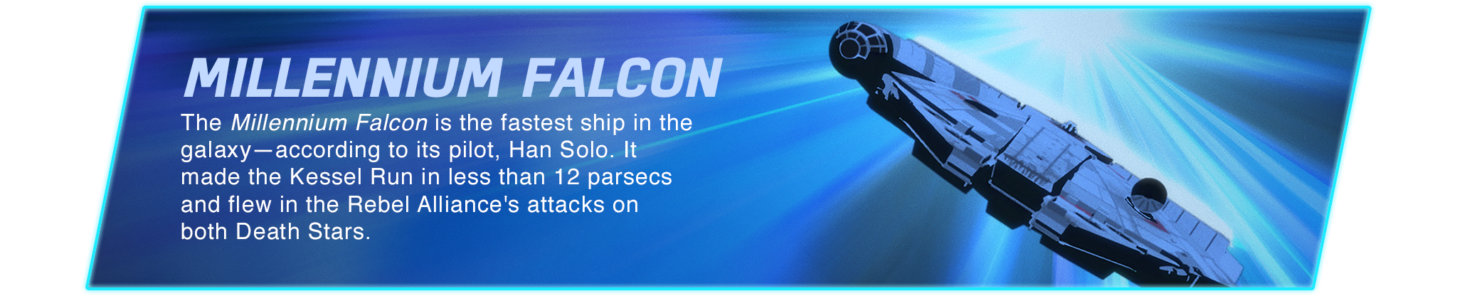Millennium Falcon - The Millennium Falcon is the fastest ship in the galaxy—according to its pilot, Han Solo. It made the Kessel Run in less than 12 parsecs and flew in the Rebel Alliance's attacks on both Death Stars.