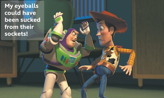 Buzz Lightyear saying: "My eyeballs could have been sucked from their sockets!" to Woody