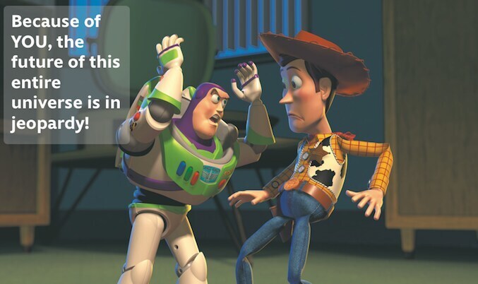 Buzz Lightyear telling Woody: "Because of YOU, the future of this entire universe is in jeopardy!"