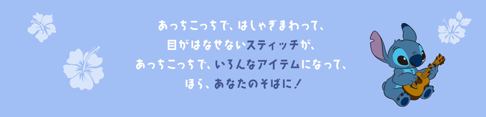 あっちこっちで、はしゃぎまわって、目がはなせないスティッチが、あっちこっちで、いろんなアイテムになって、ほら、あなたのそばに！